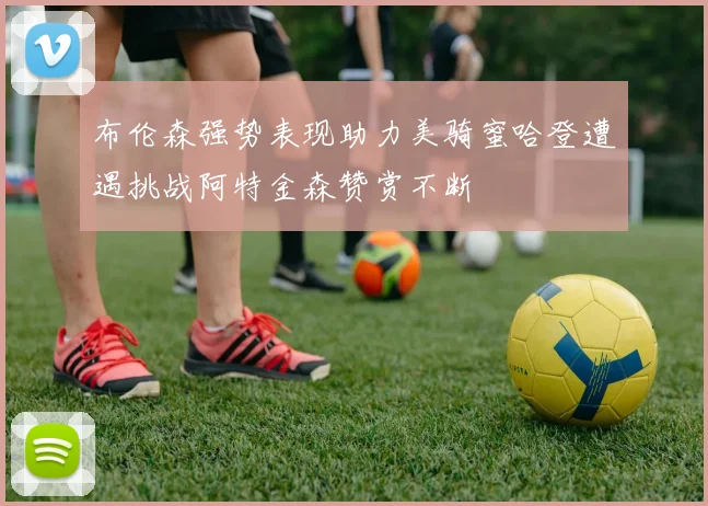 布伦森强势表现助力美骑蜜哈登遭遇挑战阿特金森赞赏不断