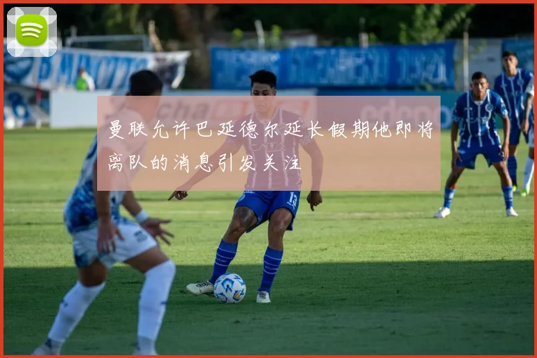 曼联允许巴延德尔延长假期他即将离队的消息引发关注