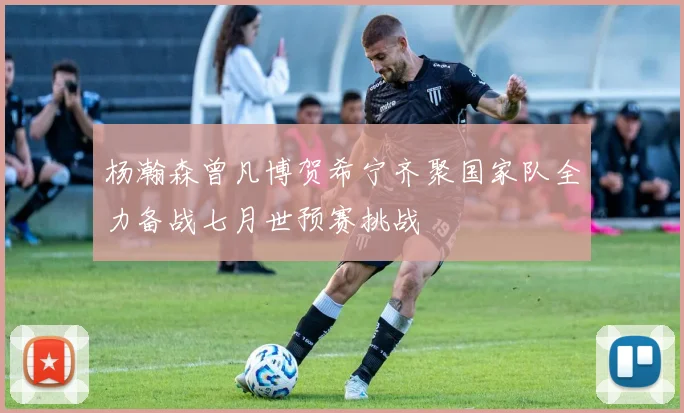 杨瀚森曾凡博贺希宁齐聚国家队全力备战七月世预赛挑战