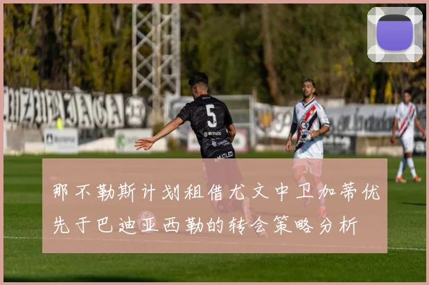 那不勒斯计划租借尤文中卫加蒂优先于巴迪亚西勒的转会策略分析