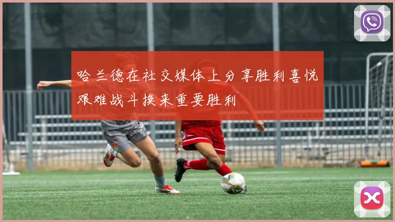 哈兰德在社交媒体上分享胜利喜悦艰难战斗换来重要胜利
