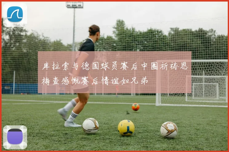 库拉索与德国球员赛后中圈祈祷恩梅查感慨赛后情谊如兄弟