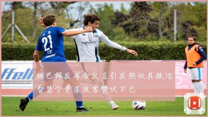 姆巴佩发布会发言引发热议其政治智慧令资深政客赞叹不已