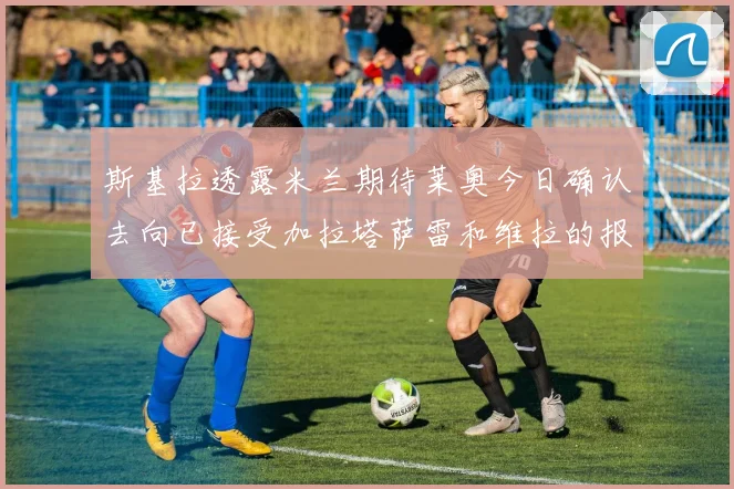 斯基拉透露米兰期待莱奥今日确认去向已接受加拉塔萨雷和维拉的报价