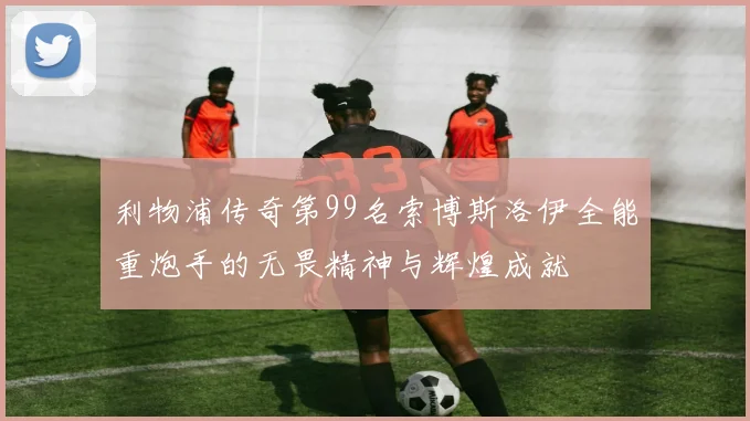 利物浦传奇第99名索博斯洛伊全能重炮手的无畏精神与辉煌成就