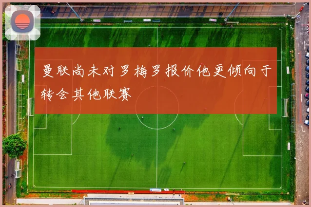曼联尚未对罗梅罗报价他更倾向于转会其他联赛