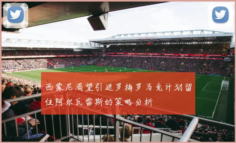 西蒙尼渴望引进罗梅罗马竞计划留住阿尔瓦雷斯的策略分析