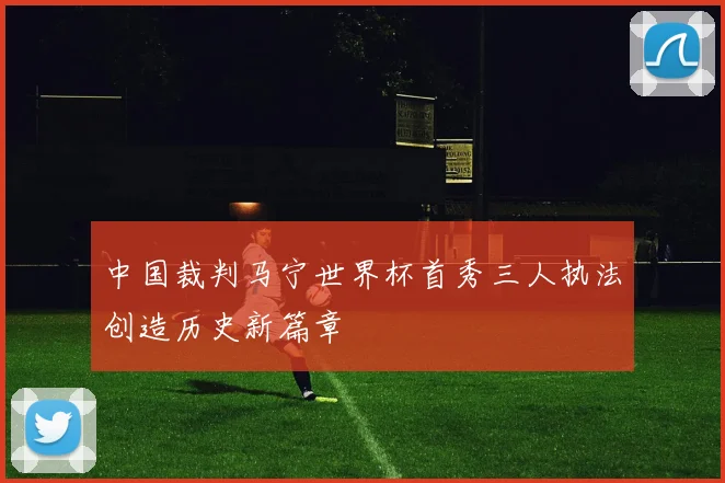 中国裁判马宁世界杯首秀三人执法创造历史新篇章