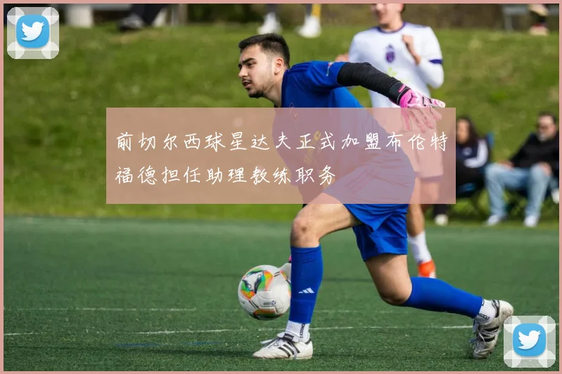 前切尔西球星达夫正式加盟布伦特福德担任助理教练职务