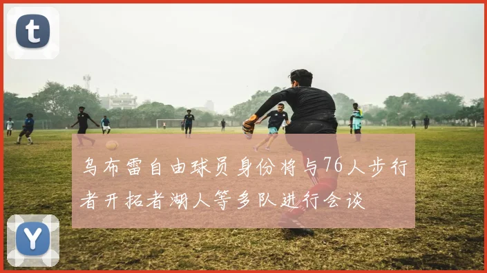 乌布雷自由球员身份将与76人步行者开拓者湖人等多队进行会谈