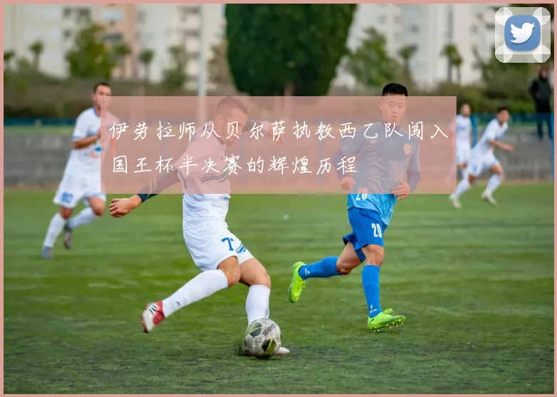 伊劳拉师从贝尔萨执教西乙队闯入国王杯半决赛的辉煌历程