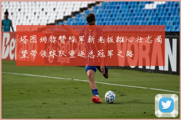 塔图姆称赞绿军新老板雄心壮志渴望带领球队重返总冠军之路
