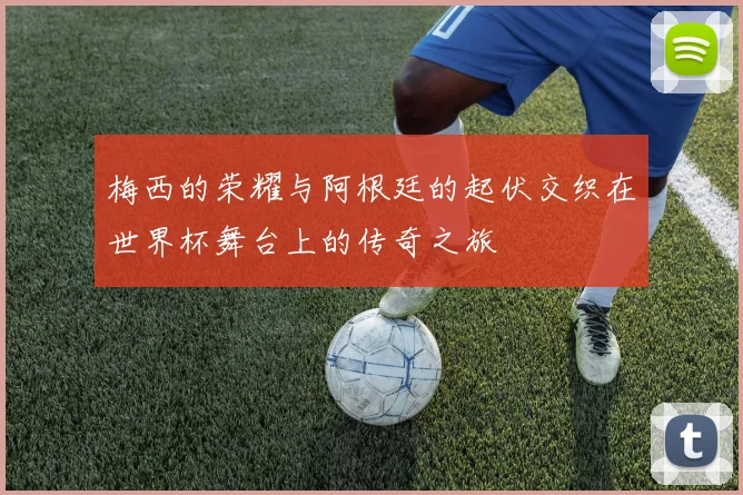 梅西的荣耀与阿根廷的起伏交织在世界杯舞台上的传奇之旅
