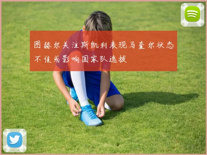 图赫尔关注斯凯利表现马奎尔状态不佳或影响国家队选拔