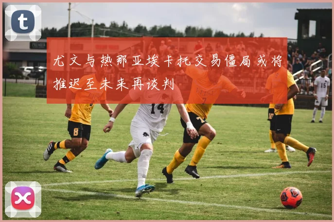尤文与热那亚埃卡托交易僵局或将推迟至未来再谈判