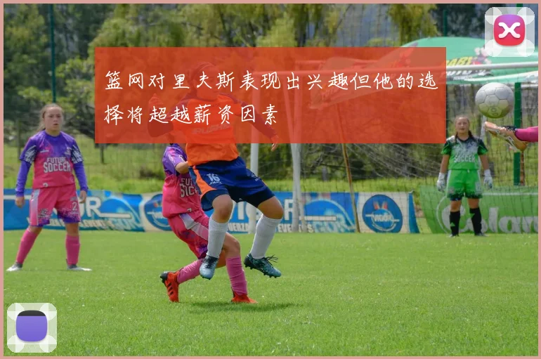 篮网对里夫斯表现出兴趣但他的选择将超越薪资因素