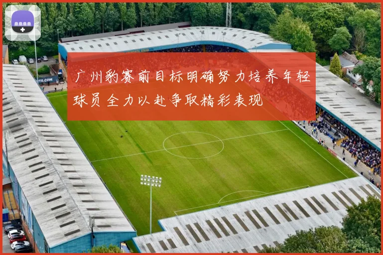广州豹赛前目标明确努力培养年轻球员全力以赴争取精彩表现