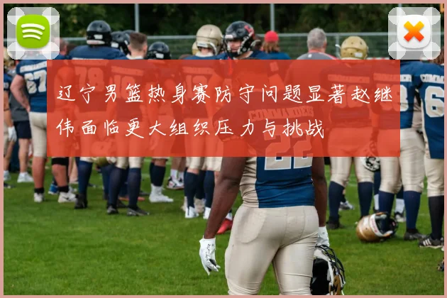 辽宁男篮热身赛防守问题显著赵继伟面临更大组织压力与挑战