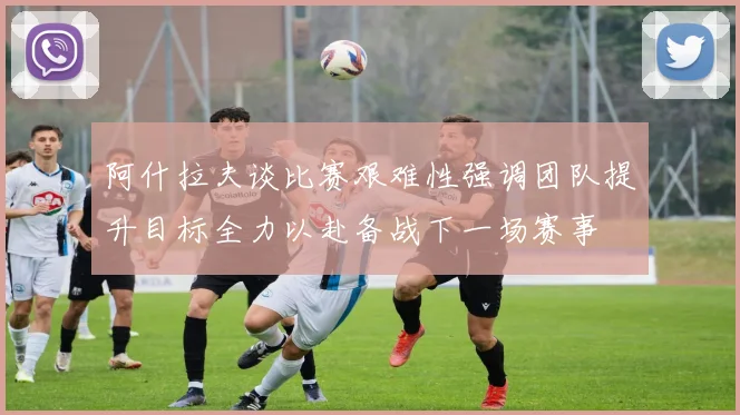 阿什拉夫谈比赛艰难性强调团队提升目标全力以赴备战下一场赛事