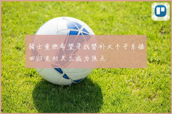 骑士重燃希望寻找替补大个子乐福回归克利夫兰成为焦点