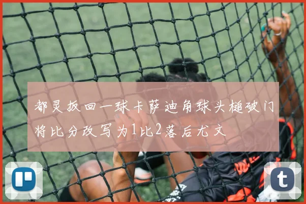 都灵扳回一球卡萨迪角球头槌破门将比分改写为1比2落后尤文