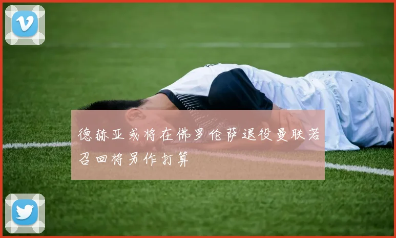 德赫亚或将在佛罗伦萨退役曼联若召回将另作打算