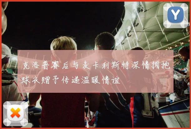 克洛普赛后与麦卡利斯特深情拥抱球衣赠予传递温暖情谊