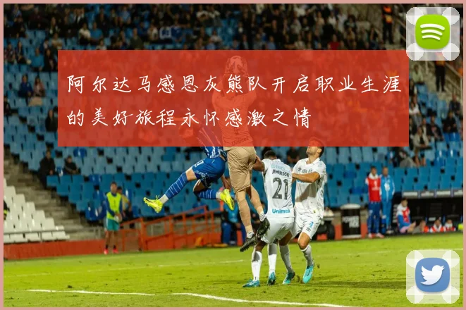 阿尔达马感恩灰熊队开启职业生涯的美好旅程永怀感激之情