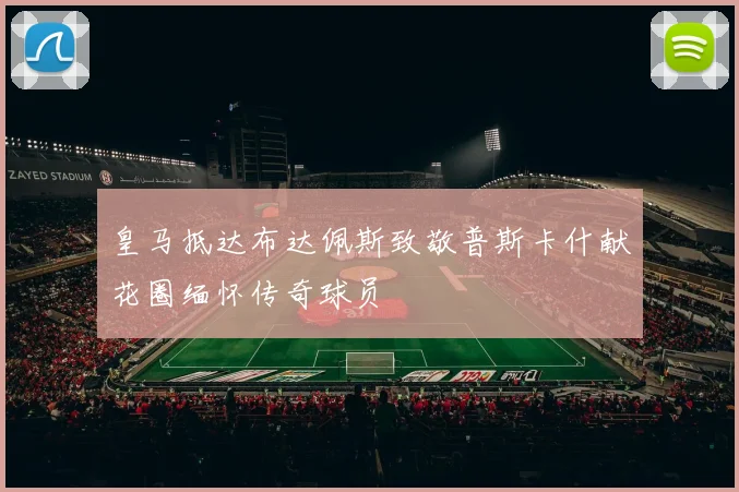 皇马抵达布达佩斯致敬普斯卡什献花圈缅怀传奇球员